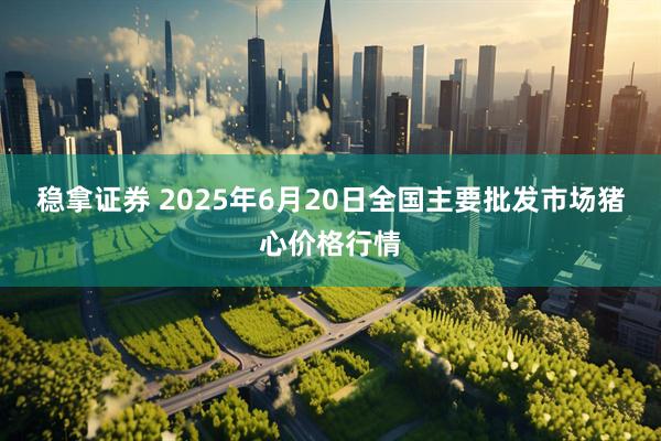稳拿证券 2025年6月20日全国主要批发市场猪心价格行情