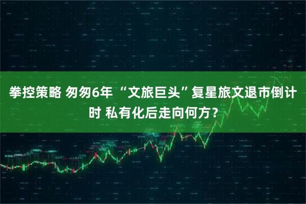 拳控策略 匆匆6年 “文旅巨头”复星旅文退市倒计时 私有化后走向何方？