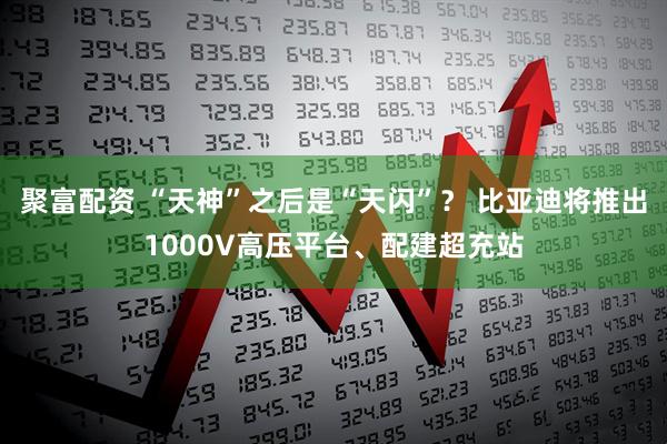 聚富配资 “天神”之后是“天闪”？ 比亚迪将推出1000V高压平台、配建超充站