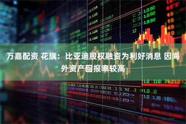 万嘉配资 花旗：比亚迪股权融资为利好消息 因海外资产回报率较高