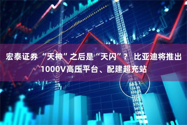 宏泰证券 “天神”之后是“天闪”？ 比亚迪将推出1000V高压平台、配建超充站