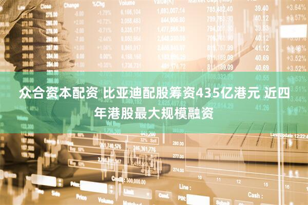 众合资本配资 比亚迪配股筹资435亿港元 近四年港股最大规模融资