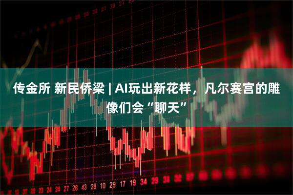 传金所 新民侨梁 | AI玩出新花样，凡尔赛宫的雕像们会“聊天”