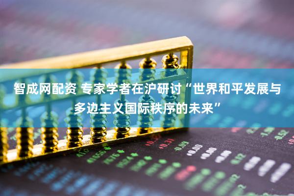 智成网配资 专家学者在沪研讨“世界和平发展与多边主义国际秩序的未来”