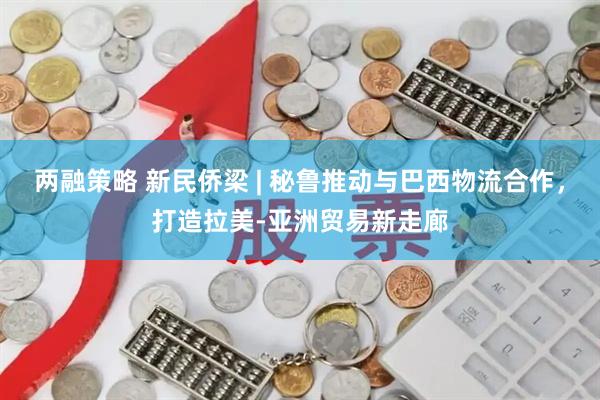两融策略 新民侨梁 | 秘鲁推动与巴西物流合作，打造拉美-亚洲贸易新走廊