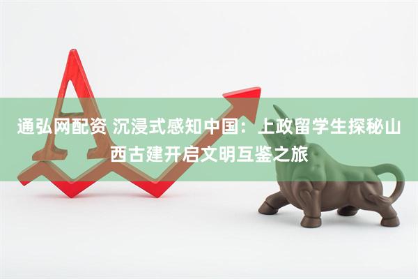 通弘网配资 沉浸式感知中国：上政留学生探秘山西古建开启文明互鉴之旅