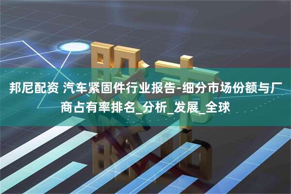 邦尼配资 汽车紧固件行业报告-细分市场份额与厂商占有率排名_分析_发展_全球