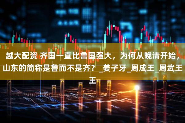 越大配资 齐国一直比鲁国强大，为何从晚清开始，山东的简称是鲁而不是齐？_姜子牙_周成王_周武王