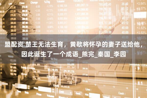 盟配资 楚王无法生育，黄歇将怀孕的妻子送给他，因此诞生了一个成语_熊完_秦国_李园