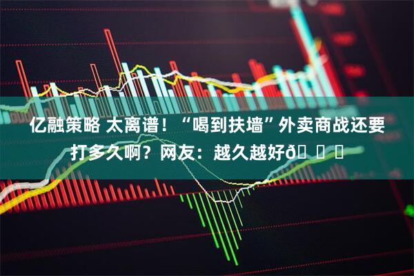 亿融策略 太离谱！“喝到扶墙”外卖商战还要打多久啊？网友：越久越好😁