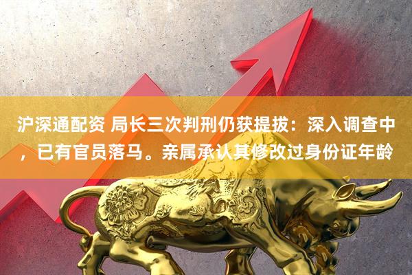 沪深通配资 局长三次判刑仍获提拔：深入调查中，已有官员落马。亲属承认其修改过身份证年龄