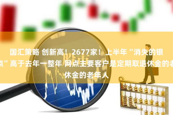 国汇策略 创新高！2677家！上半年“消失的银行网点”高于去年一整年 网点主要客户是定期取退休金的老年人