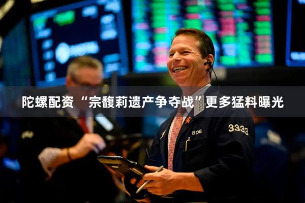 陀螺配资 “宗馥莉遗产争夺战”更多猛料曝光