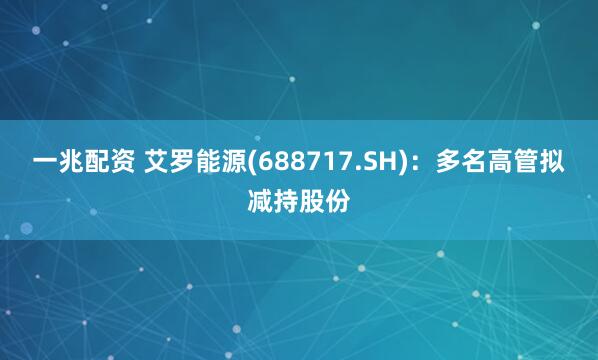 一兆配资 艾罗能源(688717.SH)：多名高管拟减持股份