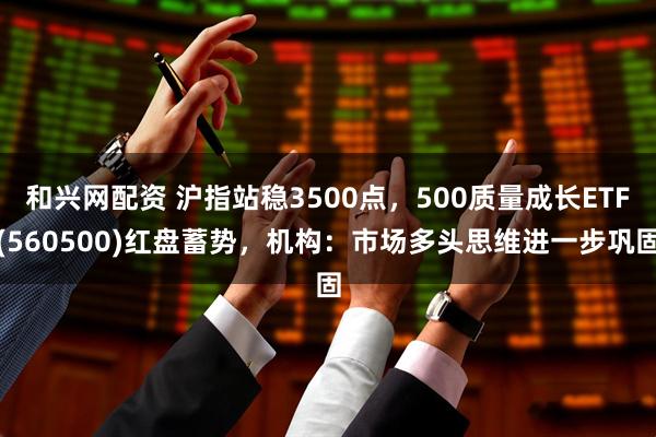 和兴网配资 沪指站稳3500点，500质量成长ETF(560500)红盘蓄势，机构：市场多头思维进一步巩固