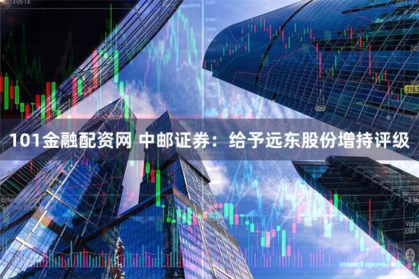 101金融配资网 中邮证券：给予远东股份增持评级