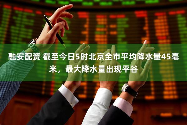 融安配资 截至今日5时北京全市平均降水量45毫米，最大降水量出现平谷