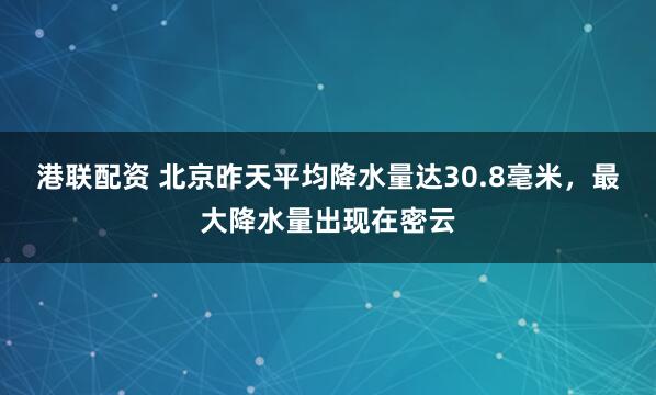 港联配资 北京昨天平均降水量达30.8毫米，最大降水量出现在密云