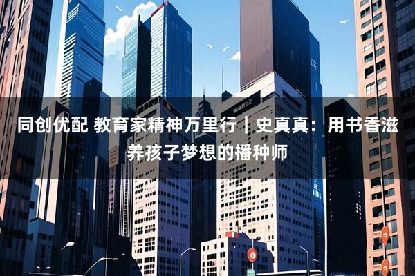 同创优配 教育家精神万里行｜史真真：用书香滋养孩子梦想的播种师