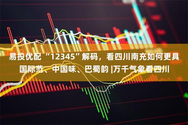 易投优配 “12345”解码，看四川南充如何更具国际范、中国味、巴蜀韵 |万千气象看四川
