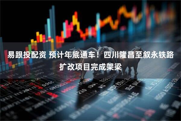 易跟投配资 预计年底通车！四川隆昌至叙永铁路扩改项目完成架梁