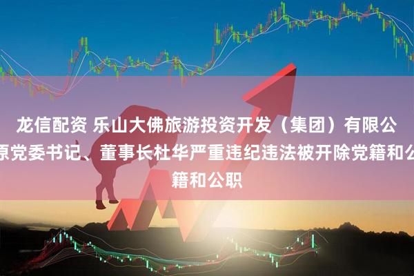 龙信配资 乐山大佛旅游投资开发（集团）有限公司原党委书记、董事长杜华严重违纪违法被开除党籍和公职