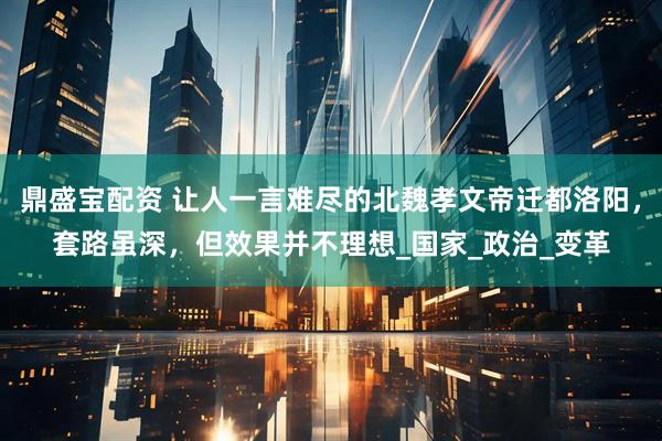鼎盛宝配资 让人一言难尽的北魏孝文帝迁都洛阳，套路虽深，但效果并不理想_国家_政治_变革