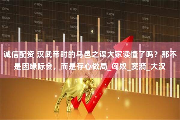 诚信配资 汉武帝时的马邑之谋大家读懂了吗？那不是因缘际会，而是存心做局_匈奴_窦漪_大汉