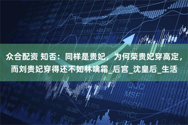 众合配资 知否：同样是贵妃，为何荣贵妃穿高定，而刘贵妃穿得还不如林噙霜_后宫_沈皇后_生活