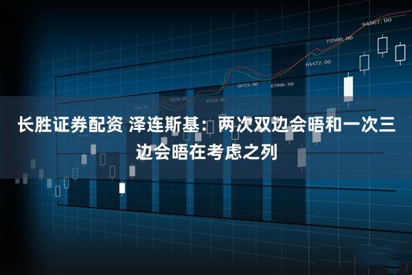 长胜证券配资 泽连斯基：两次双边会晤和一次三边会晤在考虑之列