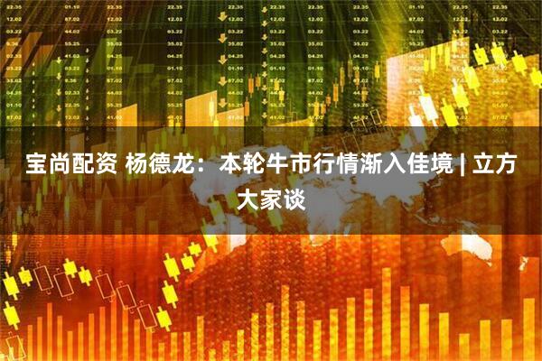 宝尚配资 杨德龙：本轮牛市行情渐入佳境 | 立方大家谈
