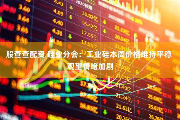 股查查配资 硅业分会：工业硅本周价格维持平稳 观望情绪加剧